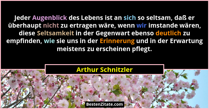 Jeder Augenblick des Lebens ist an sich so seltsam, daß er überhaupt nicht zu ertragen wäre, wenn wir imstande wären, diese Seltsa... - Arthur Schnitzler