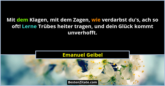 Mit dem Klagen, mit dem Zagen, wie verdarbst du's, ach so oft! Lerne Trübes heiter tragen, und dein Glück kommt unverhofft.... - Emanuel Geibel