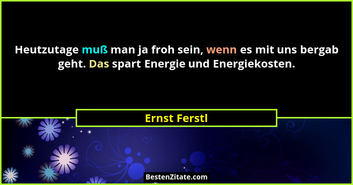 Heutzutage muß man ja froh sein, wenn es mit uns bergab geht. Das spart Energie und Energiekosten.... - Ernst Ferstl