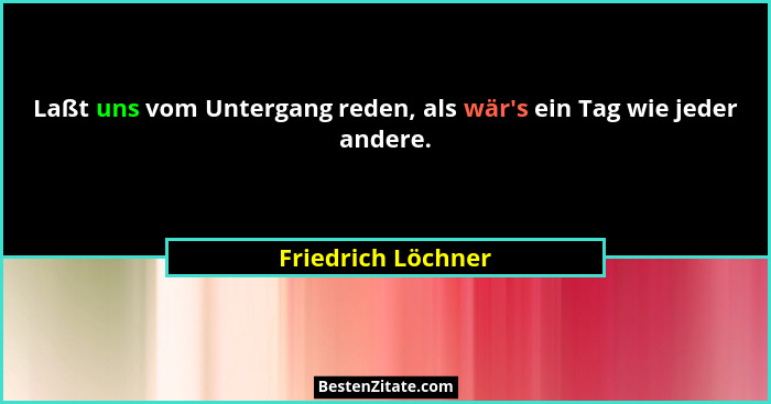 Laßt uns vom Untergang reden, als wär's ein Tag wie jeder andere.... - Friedrich Löchner