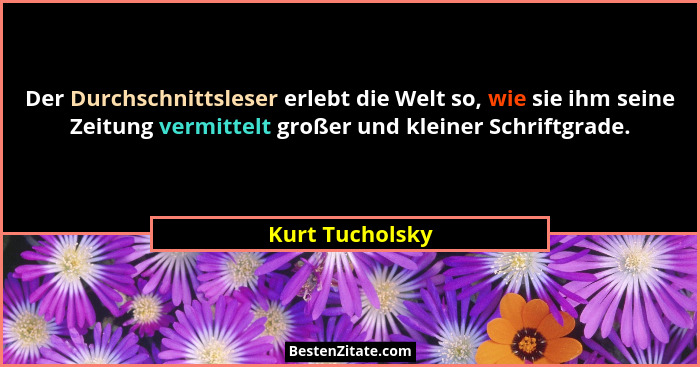 Der Durchschnittsleser erlebt die Welt so, wie sie ihm seine Zeitung vermittelt großer und kleiner Schriftgrade.... - Kurt Tucholsky