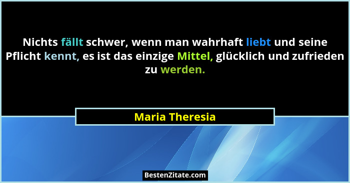 Nichts fällt schwer, wenn man wahrhaft liebt und seine Pflicht kennt, es ist das einzige Mittel, glücklich und zufrieden zu werden.... - Maria Theresia