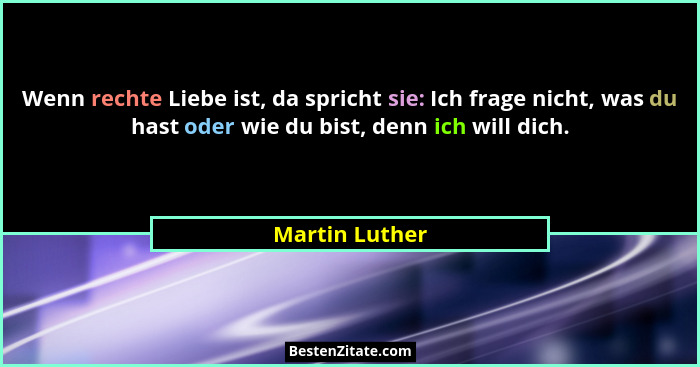 Wenn rechte Liebe ist, da spricht sie: Ich frage nicht, was du hast oder wie du bist, denn ich will dich.... - Martin Luther