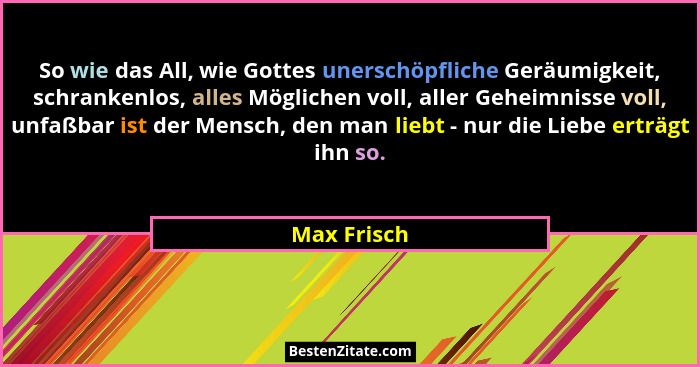 So wie das All, wie Gottes unerschöpfliche Geräumigkeit, schrankenlos, alles Möglichen voll, aller Geheimnisse voll, unfaßbar ist der Men... - Max Frisch