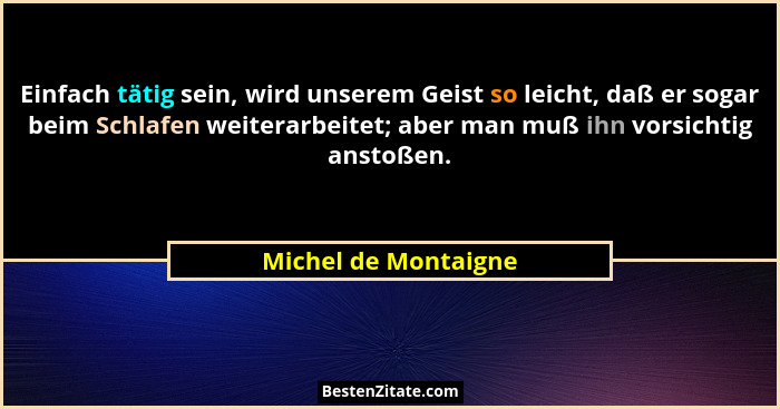 Einfach tätig sein, wird unserem Geist so leicht, daß er sogar beim Schlafen weiterarbeitet; aber man muß ihn vorsichtig anstoße... - Michel de Montaigne