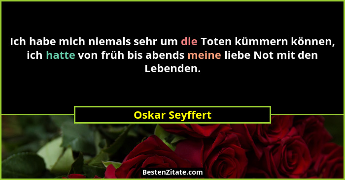 Ich habe mich niemals sehr um die Toten kümmern können, ich hatte von früh bis abends meine liebe Not mit den Lebenden.... - Oskar Seyffert