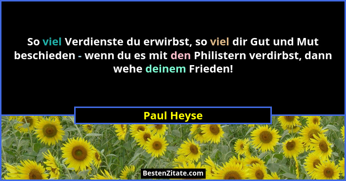 So viel Verdienste du erwirbst, so viel dir Gut und Mut beschieden - wenn du es mit den Philistern verdirbst, dann wehe deinem Frieden!... - Paul Heyse