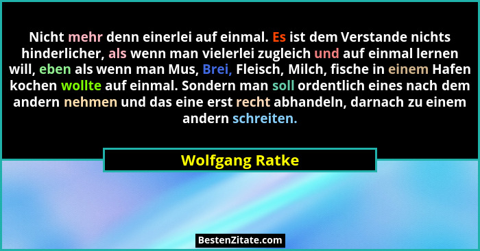 Nicht mehr denn einerlei auf einmal. Es ist dem Verstande nichts hinderlicher, als wenn man vielerlei zugleich und auf einmal lernen... - Wolfgang Ratke
