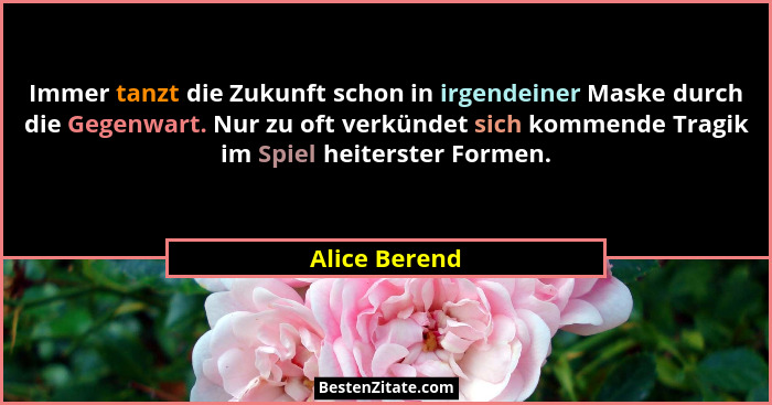 Immer tanzt die Zukunft schon in irgendeiner Maske durch die Gegenwart. Nur zu oft verkündet sich kommende Tragik im Spiel heiterster F... - Alice Berend