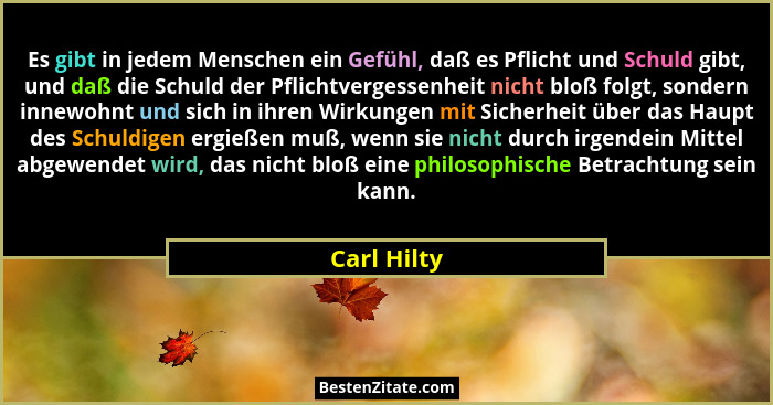 Es gibt in jedem Menschen ein Gefühl, daß es Pflicht und Schuld gibt, und daß die Schuld der Pflichtvergessenheit nicht bloß folgt, sonde... - Carl Hilty