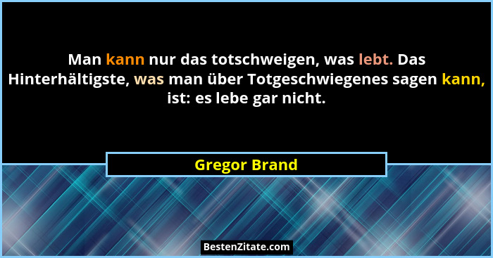 Man kann nur das totschweigen, was lebt. Das Hinterhältigste, was man über Totgeschwiegenes sagen kann, ist: es lebe gar nicht.... - Gregor Brand