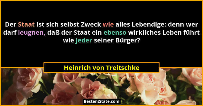 Der Staat ist sich selbst Zweck wie alles Lebendige: denn wer darf leugnen, daß der Staat ein ebenso wirkliches Leben führt... - Heinrich von Treitschke