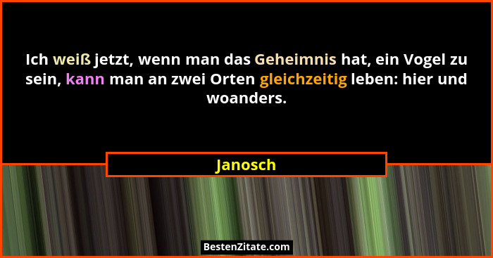 Ich weiß jetzt, wenn man das Geheimnis hat, ein Vogel zu sein, kann man an zwei Orten gleichzeitig leben: hier und woanders.... - Janosch