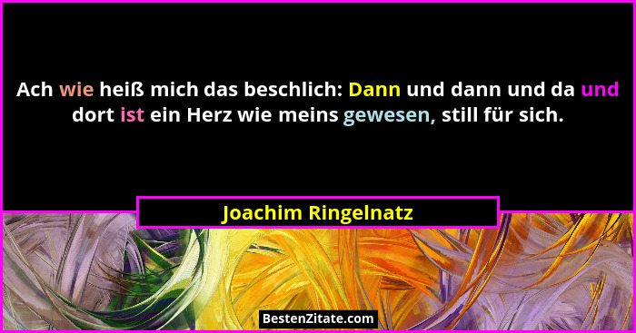 Ach wie heiß mich das beschlich: Dann und dann und da und dort ist ein Herz wie meins gewesen, still für sich.... - Joachim Ringelnatz