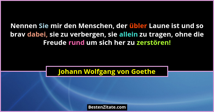 Nennen Sie mir den Menschen, der übler Laune ist und so brav dabei, sie zu verbergen, sie allein zu tragen, ohne die Freu... - Johann Wolfgang von Goethe