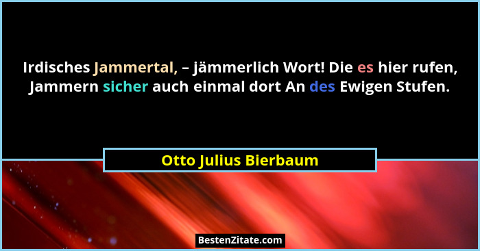 Irdisches Jammertal, – jämmerlich Wort! Die es hier rufen, Jammern sicher auch einmal dort An des Ewigen Stufen.... - Otto Julius Bierbaum