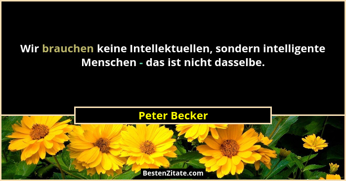 Wir brauchen keine Intellektuellen, sondern intelligente Menschen - das ist nicht dasselbe.... - Peter Becker