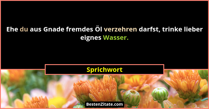 Ehe du aus Gnade fremdes Öl verzehren darfst, trinke lieber eignes Wasser.... - Sprichwort
