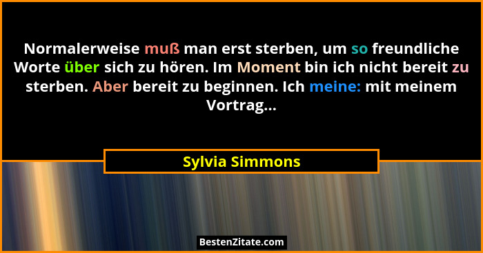 Normalerweise muß man erst sterben, um so freundliche Worte über sich zu hören. Im Moment bin ich nicht bereit zu sterben. Aber berei... - Sylvia Simmons