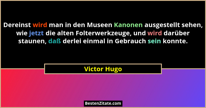 Dereinst wird man in den Museen Kanonen ausgestellt sehen, wie jetzt die alten Folterwerkzeuge, und wird darüber staunen, daß derlei ein... - Victor Hugo