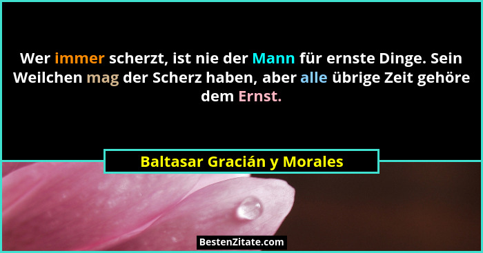 Wer immer scherzt, ist nie der Mann für ernste Dinge. Sein Weilchen mag der Scherz haben, aber alle übrige Zeit gehöre de... - Baltasar Gracián y Morales