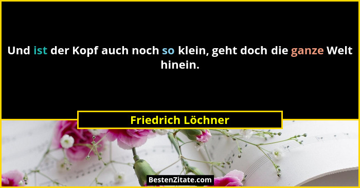 Und ist der Kopf auch noch so klein, geht doch die ganze Welt hinein.... - Friedrich Löchner