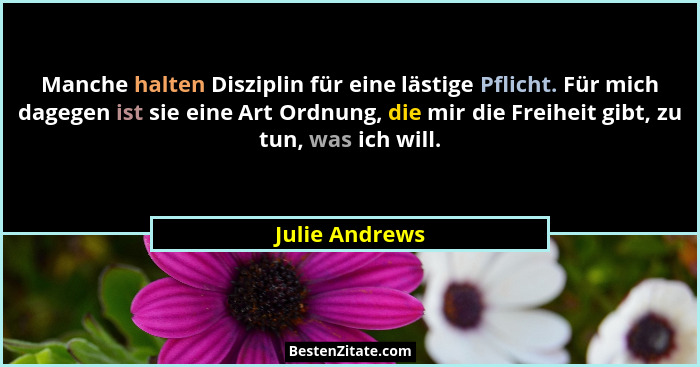 Manche halten Disziplin für eine lästige Pflicht. Für mich dagegen ist sie eine Art Ordnung, die mir die Freiheit gibt, zu tun, was ic... - Julie Andrews