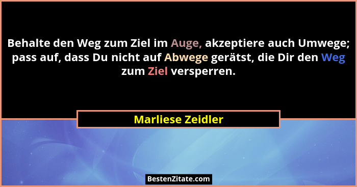 Behalte den Weg zum Ziel im Auge, akzeptiere auch Umwege; pass auf, dass Du nicht auf Abwege gerätst, die Dir den Weg zum Ziel vers... - Marliese Zeidler