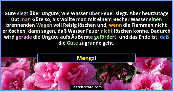 Güte siegt über Ungüte, wie Wasser über Feuer siegt. Aber heutzutage übt man Güte so, als wollte man mit einem Becher Wasser einen brennenden... - Mengzi