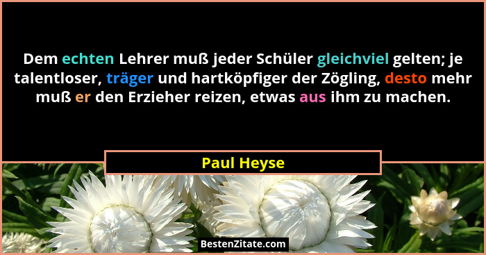 Dem echten Lehrer muß jeder Schüler gleichviel gelten; je talentloser, träger und hartköpfiger der Zögling, desto mehr muß er den Erziehe... - Paul Heyse