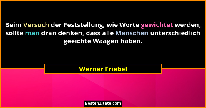 Beim Versuch der Feststellung, wie Worte gewichtet werden, sollte man dran denken, dass alle Menschen unterschiedlich geeichte Waagen... - Werner Friebel