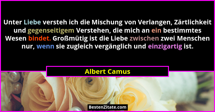 Unter Liebe versteh ich die Mischung von Verlangen, Zärtlichkeit und gegenseitigem Verstehen, die mich an ein bestimmtes Wesen bindet.... - Albert Camus