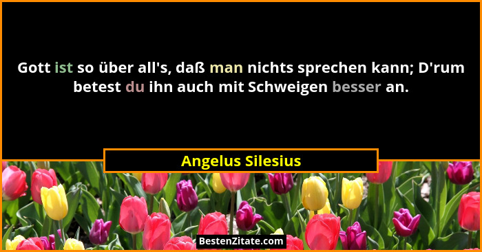 Gott ist so über all's, daß man nichts sprechen kann; D'rum betest du ihn auch mit Schweigen besser an.... - Angelus Silesius