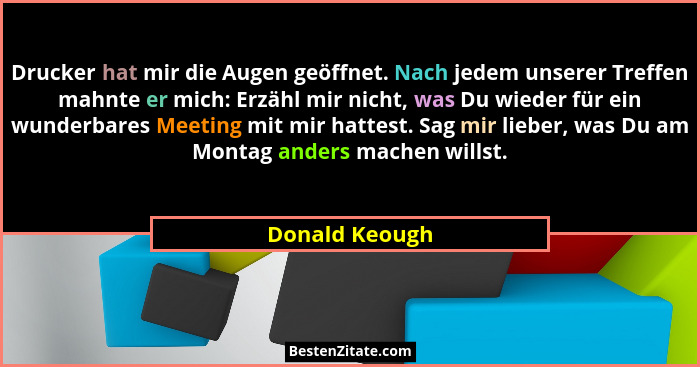 Drucker hat mir die Augen geöffnet. Nach jedem unserer Treffen mahnte er mich: Erzähl mir nicht, was Du wieder für ein wunderbares Mee... - Donald Keough