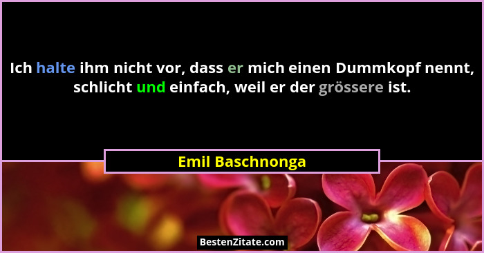 Ich halte ihm nicht vor, dass er mich einen Dummkopf nennt, schlicht und einfach, weil er der grössere ist.... - Emil Baschnonga