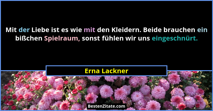 Mit der Liebe ist es wie mit den Kleidern. Beide brauchen ein bißchen Spielraum, sonst fühlen wir uns eingeschnürt.... - Erna Lackner