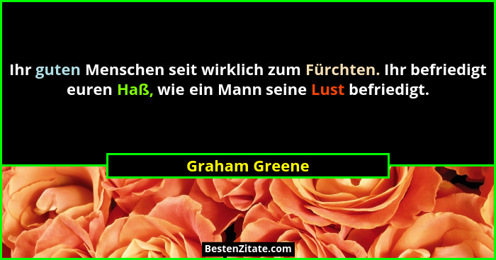 Ihr guten Menschen seit wirklich zum Fürchten. Ihr befriedigt euren Haß, wie ein Mann seine Lust befriedigt.... - Graham Greene