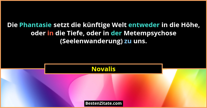 Die Phantasie setzt die künftige Welt entweder in die Höhe, oder in die Tiefe, oder in der Metempsychose (Seelenwanderung) zu uns.... - Novalis