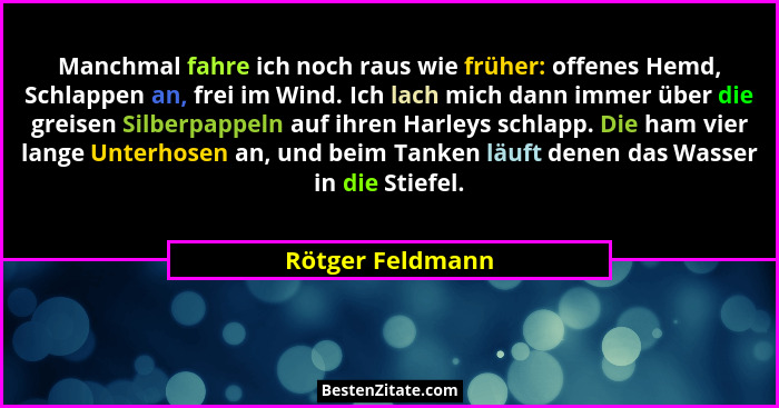 Manchmal fahre ich noch raus wie früher: offenes Hemd, Schlappen an, frei im Wind. Ich lach mich dann immer über die greisen Silberp... - Rötger Feldmann