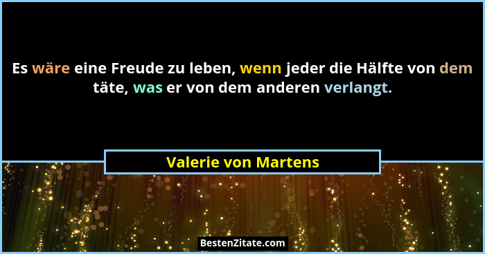 Es wäre eine Freude zu leben, wenn jeder die Hälfte von dem täte, was er von dem anderen verlangt.... - Valerie von Martens