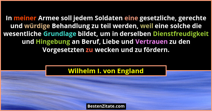 In meiner Armee soll jedem Soldaten eine gesetzliche, gerechte und würdige Behandlung zu teil werden, weil eine solche die we... - Wilhelm I. von England