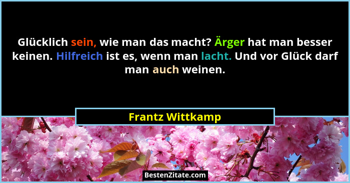 Glücklich sein, wie man das macht? Ärger hat man besser keinen. Hilfreich ist es, wenn man lacht. Und vor Glück darf man auch weinen... - Frantz Wittkamp