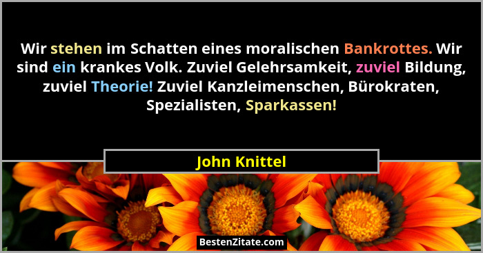 Wir stehen im Schatten eines moralischen Bankrottes. Wir sind ein krankes Volk. Zuviel Gelehrsamkeit, zuviel Bildung, zuviel Theorie! Z... - John Knittel