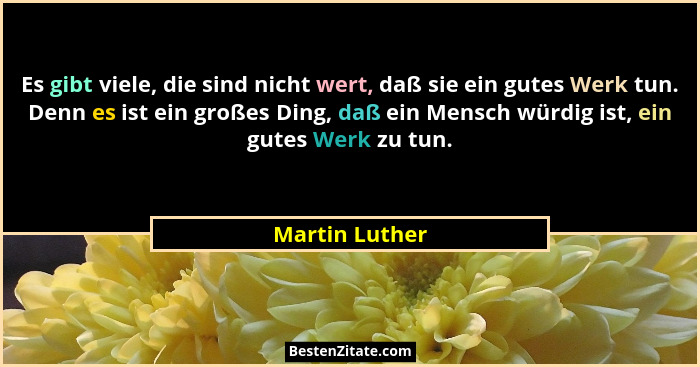 Es gibt viele, die sind nicht wert, daß sie ein gutes Werk tun. Denn es ist ein großes Ding, daß ein Mensch würdig ist, ein gutes Werk... - Martin Luther