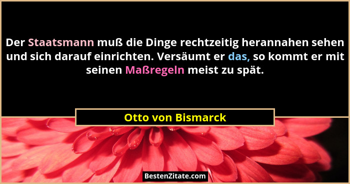 Der Staatsmann muß die Dinge rechtzeitig herannahen sehen und sich darauf einrichten. Versäumt er das, so kommt er mit seinen Maßr... - Otto von Bismarck