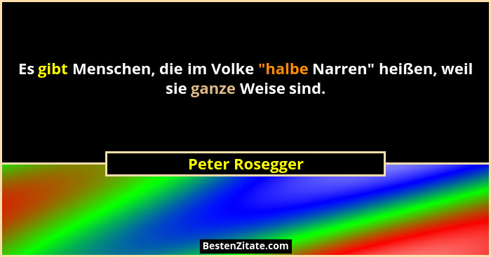 Es gibt Menschen, die im Volke "halbe Narren" heißen, weil sie ganze Weise sind.... - Peter Rosegger