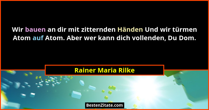 Wir bauen an dir mit zitternden Händen Und wir türmen Atom auf Atom. Aber wer kann dich vollenden, Du Dom.... - Rainer Maria Rilke