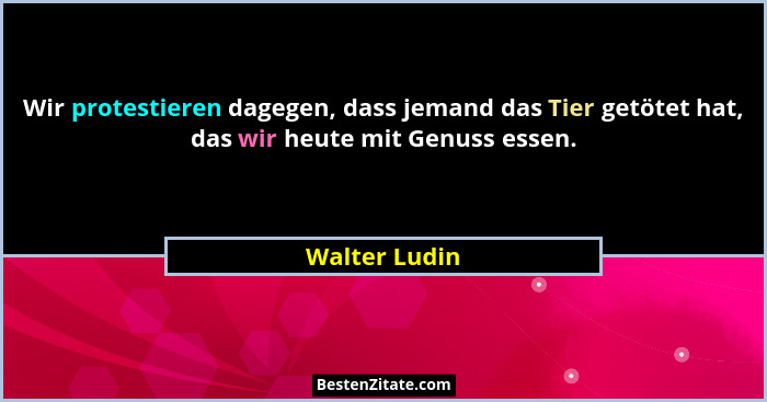 Wir protestieren dagegen, dass jemand das Tier getötet hat, das wir heute mit Genuss essen.... - Walter Ludin