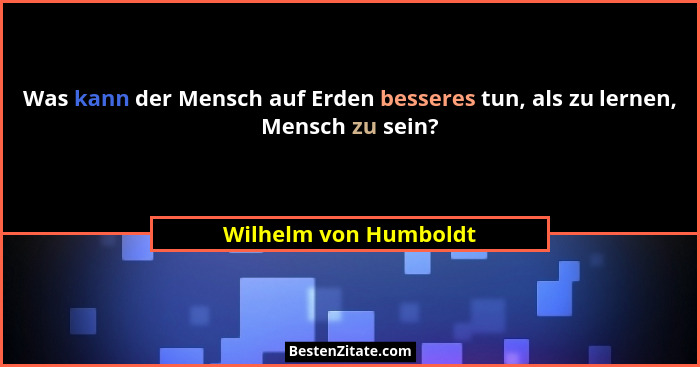 Was kann der Mensch auf Erden besseres tun, als zu lernen, Mensch zu sein?... - Wilhelm von Humboldt