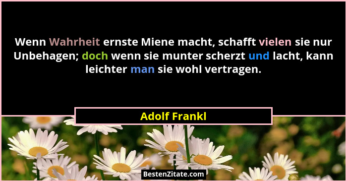 Wenn Wahrheit ernste Miene macht, schafft vielen sie nur Unbehagen; doch wenn sie munter scherzt und lacht, kann leichter man sie wohl... - Adolf Frankl